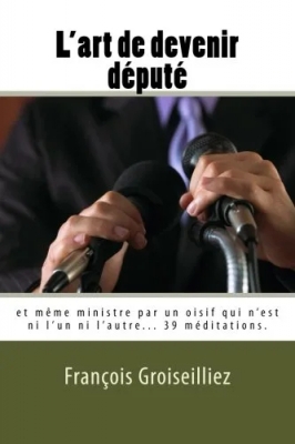 L'Art de Devenir Député - Et Meme Ministre par un Oisif Qui N'est Ni L'un Ni L'autre.
