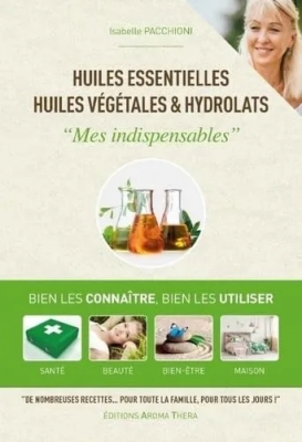 Huiles essentielles, huiles végétales & hydrolats - Mes indispensables - Bien les connaitre, bien les utiliser, santé, beauté, bien-être, maison